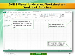 SKILLS
Skill 1 Visual: Understand Worksheet and
Workbook Structure
© Paradigm Publishing, Inc. 12
Down arrow button on
the vertical scroll bar
Press the arrow keys to
move to a cell, or click in a
cell, to make it the active
cell.
Up arrow button on
the vertical scroll bar
 