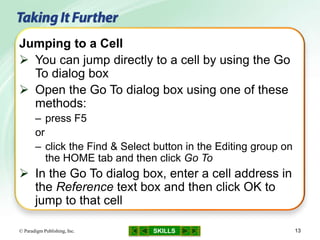 SKILLS© Paradigm Publishing, Inc. 13
Jumping to a Cell
 You can jump directly to a cell by using the Go
To dialog box
 Open the Go To dialog box using one of these
methods:
– press F5
or
– click the Find & Select button in the Editing group on
the HOME tab and then click Go To
 In the Go To dialog box, enter a cell address in
the Reference text box and then click OK to
jump to that cell
 