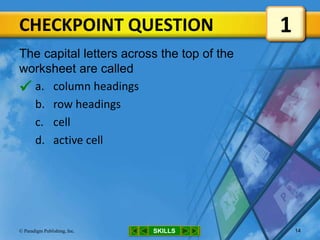 CHECKPOINT QUESTION
SKILLS© Paradigm Publishing, Inc. 14
The capital letters across the top of the
worksheet are called
a. column headings
b. row headings
c. cell
d. active cell
1

 