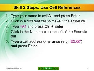 SKILLS
Skill 2 Steps: Use Cell References
1. Type your name in cell A1 and press Enter
2. Click in a different cell to make it the active cell
3. Type =A1 and press Ctrl + Enter
4. Click in the Name box to the left of the Formula
bar
5. Type a cell address or a range (e.g., E5:G7)
and press Enter
© Paradigm Publishing, Inc. 15
 
