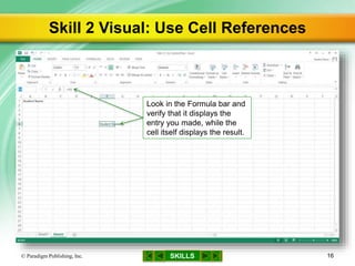 SKILLS
Skill 2 Visual: Use Cell References
© Paradigm Publishing, Inc. 16
Look in the Formula bar and
verify that it displays the
entry you made, while the
cell itself displays the result.
 