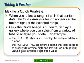 SKILLS© Paradigm Publishing, Inc. 17
Making a Quick Analysis
 When you select a range of cells that contain
data, the Quick Analysis button appears at the
bottom right of the selected range
 Click the Quick Analysis button to display a
gallery where you can select from a variety of
tabs to analyze your data. For example:
– the CHARTS tab lets you display the selected data in
a chart
– the FORMATTING tab offers options that can be used
to quickly determine high and low values or highlight
values greater than a specified value
 