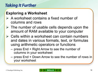 SKILLS© Paradigm Publishing, Inc. 18
Exploring a Worksheet
 A worksheet contains a fixed number of
columns and rows
 The number of usable cells depends upon the
amount of RAM available to your computer
 Cells within a worksheet can contain numbers
and dates in various formats, text, or formulas
using arithmetic operators or functions
– press End + Right Arrow to see the number of
columns in your worksheet
– press End + Down Arrow to see the number of rows in
your worksheet
 
