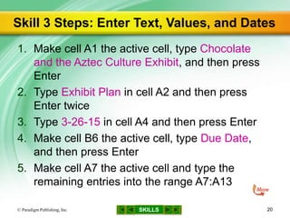 SKILLS
Skill 3 Steps: Enter Text, Values, and Dates
1. Make cell A1 the active cell, type Chocolate
and the Aztec Culture Exhibit, and then press
Enter
2. Type Exhibit Plan in cell A2 and then press
Enter twice
3. Type 3-26-15 in cell A4 and then press Enter
4. Make cell B6 the active cell, type Due Date,
and then press Enter
5. Make cell A7 the active cell and type the
remaining entries into the range A7:A13
© Paradigm Publishing, Inc. 20
 