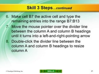 SKILLS
Skill 3 Steps…continued
6. Make cell B7 the active cell and type the
remaining entries into the range B7:B13
7. Move the mouse pointer over the divider line
between the column A and column B headings
until it turns into a left-and-right-pointing arrow
8. Double-click the divider line between the
column A and column B headings to resize
column A
© Paradigm Publishing, Inc. 21
 