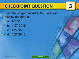CHECKPOINT QUESTION
SKILLS© Paradigm Publishing, Inc. 24
If a date is typed as 4-27-15, Excel will
display the date as
a. 4-27-15
b. 4-27-2015
c. 4/27/15
d. 4/27/2015
3

 