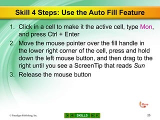 SKILLS
Skill 4 Steps: Use the Auto Fill Feature
1. Click in a cell to make it the active cell, type Mon,
and press Ctrl + Enter
2. Move the mouse pointer over the fill handle in
the lower right corner of the cell, press and hold
down the left mouse button, and then drag to the
right until you see a ScreenTip that reads Sun
3. Release the mouse button
© Paradigm Publishing, Inc. 25
 