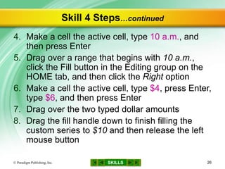 SKILLS
Skill 4 Steps…continued
4. Make a cell the active cell, type 10 a.m., and
then press Enter
5. Drag over a range that begins with 10 a.m.,
click the Fill button in the Editing group on the
HOME tab, and then click the Right option
6. Make a cell the active cell, type $4, press Enter,
type $6, and then press Enter
7. Drag over the two typed dollar amounts
8. Drag the fill handle down to finish filling the
custom series to $10 and then release the left
mouse button
© Paradigm Publishing, Inc. 26
 