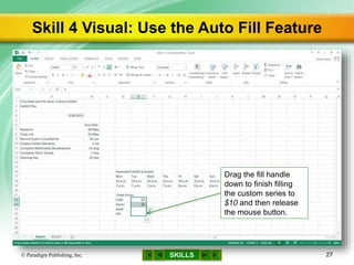 SKILLS
Skill 4 Visual: Use the Auto Fill Feature
© Paradigm Publishing, Inc. 27
Drag the fill handle
down to finish filling
the custom series to
$10 and then release
the mouse button.
 
