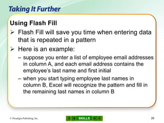 SKILLS© Paradigm Publishing, Inc. 28
Using Flash Fill
 Flash Fill will save you time when entering data
that is repeated in a pattern
 Here is an example:
– suppose you enter a list of employee email addresses
in column A, and each email address contains the
employee’s last name and first initial
– when you start typing employee last names in
column B, Excel will recognize the pattern and fill in
the remaining last names in column B
 
