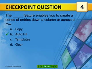 CHECKPOINT QUESTION
SKILLS© Paradigm Publishing, Inc. 29
The _____ feature enables you to create a
series of entries down a column or across a
row.
a. Copy
b. Auto Fill
c. Templates
d. Clear
4

 