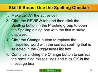 SKILLS
Skill 5 Steps: Use the Spelling Checker
1. Make cell A1 the active cell
2. Click the REVIEW tab and then click the
Spelling button in the Proofing group to open
the Spelling dialog box with the first mistake
displayed
3. Click the Change button to replace the
misspelled word with the correct spelling that is
selected in the Suggestions list box
4. Continue clicking the Change button to correct
the remaining misspellings and click OK in the
message box
© Paradigm Publishing, Inc. 30
 