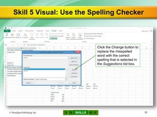 SKILLS
Skill 5 Visual: Use the Spelling Checker
© Paradigm Publishing, Inc. 31
Click the Change button to
replace the misspelled
word with the correct
spelling that is selected in
the Suggestions list box.
 