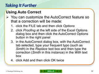SKILLS© Paradigm Publishing, Inc. 32
Using Auto Correct
 You can customize the AutoCorrect feature so
that a correction will be made:
1. click the FILE tab and then click Options
2. click Proofing at the left side of the Excel Options
dialog box and then click the AutoCorrect Options
button in the right panel
3. in the AutoCorrect dialog box, with the AutoCorrect
tab selected, type your frequent typo (such as
Simth) in the Replace text box and then type the
correction (Smith in this instance) in the With text
box
4. click Add and then click OK twice
 