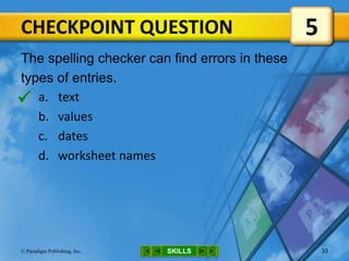 CHECKPOINT QUESTION
SKILLS© Paradigm Publishing, Inc. 33
The spelling checker can find errors in these
types of entries.
a. text
b. values
c. dates
d. worksheet names
5

 