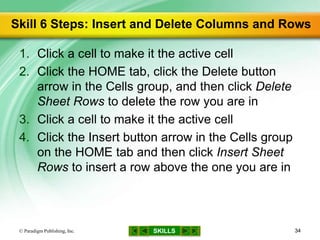 SKILLS
Skill 6 Steps: Insert and Delete Columns and Rows
1. Click a cell to make it the active cell
2. Click the HOME tab, click the Delete button
arrow in the Cells group, and then click Delete
Sheet Rows to delete the row you are in
3. Click a cell to make it the active cell
4. Click the Insert button arrow in the Cells group
on the HOME tab and then click Insert Sheet
Rows to insert a row above the one you are in
© Paradigm Publishing, Inc. 34
 