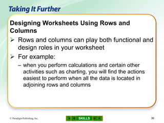 SKILLS© Paradigm Publishing, Inc. 36
Designing Worksheets Using Rows and
Columns
 Rows and columns can play both functional and
design roles in your worksheet
 For example:
– when you perform calculations and certain other
activities such as charting, you will find the actions
easiest to perform when all the data is located in
adjoining rows and columns
 