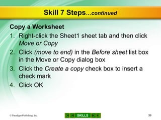 SKILLS
Skill 7 Steps…continued
Copy a Worksheet
1. Right-click the Sheet1 sheet tab and then click
Move or Copy
2. Click (move to end) in the Before sheet list box
in the Move or Copy dialog box
3. Click the Create a copy check box to insert a
check mark
4. Click OK
© Paradigm Publishing, Inc. 39
 