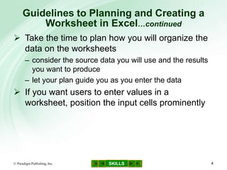 SKILLS
Guidelines to Planning and Creating a
Worksheet in Excel…continued
© Paradigm Publishing, Inc. 4
 Take the time to plan how you will organize the
data on the worksheets
– consider the source data you will use and the results
you want to produce
– let your plan guide you as you enter the data
 If you want users to enter values in a
worksheet, position the input cells prominently
 