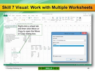 SKILLS
Skill 7 Visual: Work with Multiple Worksheets
© Paradigm Publishing, Inc. 40
Right-click a sheet tab
and then click Move or
Copy to open the Move
or Copy dialog box.
 
