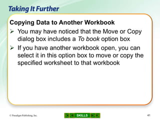 SKILLS© Paradigm Publishing, Inc. 41
Copying Data to Another Workbook
 You may have noticed that the Move or Copy
dialog box includes a To book option box
 If you have another workbook open, you can
select it in this option box to move or copy the
specified worksheet to that workbook
 