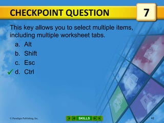 CHECKPOINT QUESTION
SKILLS© Paradigm Publishing, Inc. 42
This key allows you to select multiple items,
including multiple worksheet tabs.
a. Alt
b. Shift
c. Esc
d. Ctrl
7

 