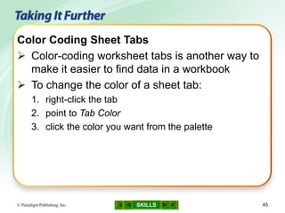 SKILLS© Paradigm Publishing, Inc. 45
Color Coding Sheet Tabs
 Color-coding worksheet tabs is another way to
make it easier to find data in a workbook
 To change the color of a sheet tab:
1. right-click the tab
2. point to Tab Color
3. click the color you want from the palette
 