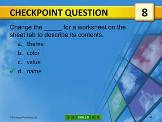 CHECKPOINT QUESTION
SKILLS© Paradigm Publishing, Inc. 46
Change the _____ for a worksheet on the
sheet tab to describe its contents.
a. theme
b. color
c. value
d. name
8

 
