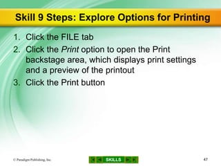 SKILLS
Skill 9 Steps: Explore Options for Printing
1. Click the FILE tab
2. Click the Print option to open the Print
backstage area, which displays print settings
and a preview of the printout
3. Click the Print button
© Paradigm Publishing, Inc. 47
 