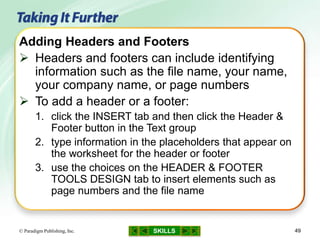 SKILLS© Paradigm Publishing, Inc. 49
Adding Headers and Footers
 Headers and footers can include identifying
information such as the file name, your name,
your company name, or page numbers
 To add a header or a footer:
1. click the INSERT tab and then click the Header &
Footer button in the Text group
2. type information in the placeholders that appear on
the worksheet for the header or footer
3. use the choices on the HEADER & FOOTER
TOOLS DESIGN tab to insert elements such as
page numbers and the file name
 