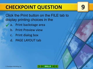 CHECKPOINT QUESTION
SKILLS© Paradigm Publishing, Inc. 50
Click the Print button on the FILE tab to
display printing choices in the
a. Print backstage area
b. Print Preview view
c. Print dialog box
d. PAGE LAYOUT tab
9

 
