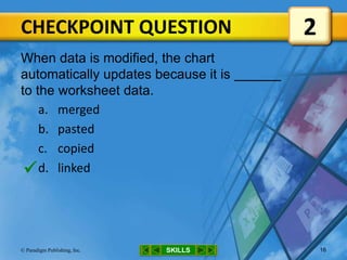 CHECKPOINT QUESTION
SKILLS© Paradigm Publishing, Inc. 16
When data is modified, the chart
automatically updates because it is
to the worksheet data.
a. merged
b. pasted
c. copied
d. linked
2

 