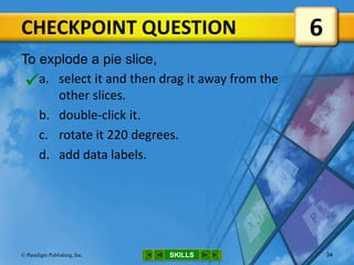 CHECKPOINT QUESTION
SKILLS© Paradigm Publishing, Inc. 34
To explode a pie slice,
a. select it and then drag it away from the
other slices.
b. double-click it.
c. rotate it 220 degrees.
d. add data labels.
6

 