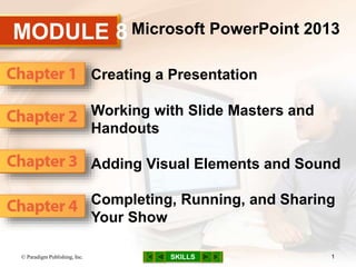 MODULE 8
SKILLS
Microsoft PowerPoint 2013
Creating a Presentation
Working with Slide Masters and
Handouts
Adding Visual Elements and Sound
Completing, Running, and Sharing
Your Show
© Paradigm Publishing, Inc. 1
 