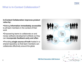 What is In-Context Collaboration?



 In-Context Collaboration improves product
 value by:
 Making information immediately accessible
 to all team members in the context of their
 work
 Empowering teams to collaborate on and
 review software development artifacts so they
 can incorporate feedback early and often
 Providing single source of truth hosted in a
 shared repository so that team members can
 collaborate effectively around the globe




25                                               © 2011 IBM Corporation
 