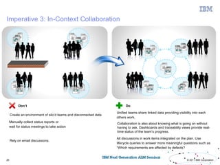 Imperative 3: In-Context Collaboration




           Don’t                                                         Do

                                                                   Unified teams share linked data providing visibility into each
     Create an environment of silo’d teams and disconnected data
                                                                   others work.
     Manually collect status reports or                            Collaboration is also about knowing what is going on without
     wait for status meetings to take action                       having to ask. Dashboards and traceability views provide real-
                                                                   time status of the team’s progress.

                                                                   All discussions in work items integrated on the plan. Use
     Rely on email discussions.
                                                                   lifecycle queries to answer more meaningful questions such as
                                                                   “Which requirements are affected by defects?
                                                                                                                              26

26                                                                                                                 © 2011 IBM Corporation
 