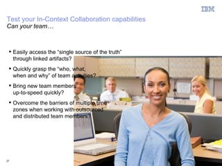 Test your In-Context Collaboration capabilities
Can your team…



  Easily access the “single source of the truth”
   through linked artifacts?
  Quickly grasp the “who, what,
   when and why” of team activities?
  Bring new team members
   up-to-speed quickly?
  Overcome the barriers of multiple time
   zones when working with outsourced
   and distributed team members?




27                                                  © 2011 IBM Corporation
 
