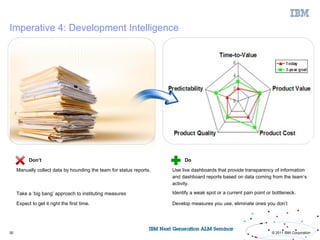 Imperative 4: Development Intelligence




           Don’t                                                           Do

     Manually collect data by hounding the team for status reports.   Use live dashboards that provide transparency of information
                                                                      and dashboard reports based on data coming from the team’s
                                                                      activity.

     Take a ‘big bang’ approach to instituting measures               Identify a weak spot or a current pain point or bottleneck.

     Expect to get it right the first time.                           Develop measures you use, eliminate ones you don’t




30                                                                                                                   © 2011 IBM Corporation
 