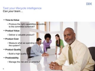 Test your lifecycle intelligence
Can your team…


  Time-to-Value
     – Produce the right capabilities according
       to the committed schedule?
  Product Value
     – Deliver a valuable product?
  Product Cost
     – Measure what we spending to deliver
       the system?
  Product Quality
     – Build a high quality system?
  Predictability
     – Manage the risk and uncertainty?


35                                                © 2011 IBM Corporation
 