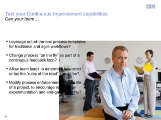 Test your Continuous Improvement capabilities
Can your team…




  Leverage out-of-the-box process templates
   for traditional and agile workflows?

  Change process “on the fly” as part of a
   continuous feedback loop?

  Allow team leads to determine how strict
   or lax the “rules of the road” should be?

  Modify process enforcement over the life
   of a project, to encourage early-stage
   experimentation and end-game stability?




39                                              © 2011 IBM Corporation
 