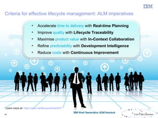 Criteria for effective lifecycle management: ALM imperatives

                        •     Accelerate time to delivery with Real-time Planning
                        •     Improve quality with Lifecycle Traceability
                        •     Maximise product value with In-Context Collaboration
                        •     Refine predictability with Development Intelligence
                        •     Reduce costs with Continuous Improvement




 Learn more at: https://jazz.net/library/article/637

40                                                                                  © 2011 IBM Corporation
 