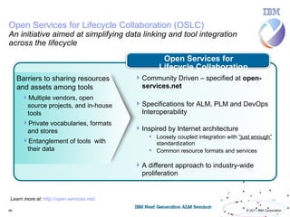 Open Services for Lifecycle Collaboration (OSLC)
An initiative aimed at simplifying data linking and tool integration
across the lifecycle
                                                     Open Services for
                                                    Lifecycle Collaboration
     Barriers to sharing resources           Community Driven – specified at open-
     and assets among tools                   services.net
      Multiple vendors, open
       source projects, and in-house         Specifications for ALM, PLM and DevOps
       tools                                  Interoperability
      Private vocabularies, formats
       and stores                            Inspired by Internet architecture
                                                 Loosely coupled integration with “just enough”
      Entanglement of tools with                 standardization
       their data                                Common resource formats and services

                                             A different approach to industry-wide
                                              proliferation


 Learn more at: http://open-services.net/

46                                                                                    © 2011 IBM Corporation
 