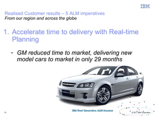 Realised Customer results – 5 ALM imperatives
From our region and across the globe


1. Accelerate time to delivery with Real-time
   Planning
     - GM reduced time to market, delivering new
       model cars to market in only 29 months




51                                              © 2011 IBM Corporation
 