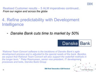 Realised Customer results – 5 ALM imperatives continued..
From our region and across the globe


4. Refine predictability with Development
Intelligence

     - Danske Bank cuts time to market by 50%



“Rational Team Concert software is the backbone of Danske Bank’s agile
development process and is adjusted to the special needs of the bank. Besides,
we expect that Rational Team Concert will also support the waterfall methods in
the longer term,” Peter Rasmussen, senior vice president, IT development
processes and tools, Danske Bank Group


54                                                                        © 2011 IBM Corporation
 