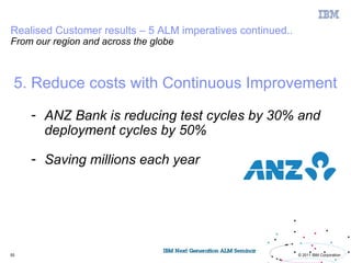Realised Customer results – 5 ALM imperatives continued..
From our region and across the globe



 5. Reduce costs with Continuous Improvement

     - ANZ Bank is reducing test cycles by 30% and
       deployment cycles by 50%

     - Saving millions each year




55                                                          © 2011 IBM Corporation
 
