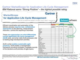 Gartner MarketScope for Application Life Cycle Management
IBM Rational earns “Strong Positive” – the highest possible rating




 Efficient coordination and automation of the
 delivery process requires new, collaborative
 approaches to the planning, measurement,
 execution, control and reporting of activities.

 These new approaches are what differentiate
 current application life cycle management
 (ALM) tools, and what make ALM processes vital
 to leading-edge development activities.

 ALM is what enables sustainable agile
 practices. ALM creates a management
 framework providing consistent, auditable records
 of the decisions and activities of agile teams.


The MarketScope is copyrighted November 11, 2010 by Gartner, Inc. and is reused with permission. The MarketScope is an evaluation of a marketplace at and for a specific time period. It depicts Gartner's analysis of how certain vendors measure against
criteria for that marketplace, as defined by Gartner. Gartner does not endorse any vendor, product or service depicted in the MarketScope, and does not advise technology users to select only those vendors with the highest rating. Gartner disclaims all
warranties, express or implied, with respect to this research, including any warranties of merchantability or fitness for a particular purpose. The MarketScope graphic was published by Gartner, Inc. as part of a larger research note and should be evaluated
in the context of the entire report. The Gartner report is available upon request from IBM.
56                                                                                                                                                                                                                           © 2011 IBM Corporation
 