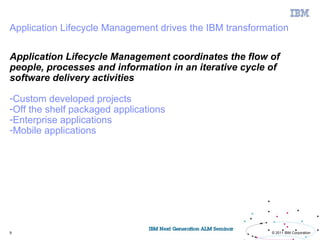 Application Lifecycle Management drives the IBM transformation

Application Lifecycle Management coordinates the flow of
people, processes and information in an iterative cycle of
software delivery activities

-Custom developed projects
-Off the shelf packaged applications
-Enterprise applications
-Mobile applications




9                                                         © 2011 IBM Corporation
 