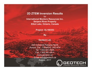 2D ZTEM Inversion Results
for
International Montoro Resources Inc.
Serpent River Property
Elliot Lake, Ontario, Canada
Project: GL160353
By
Geotech Ltd.
245 Industrial Parkway North
Aurora, Ont., CANADA, L4G 4C4
Tel: 1.905.841.5004
Fax: 1.905.841.0611
www.geotech.ca
Email: info@geotech.ca
August, 2017
 