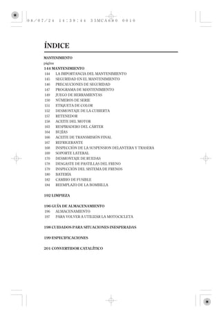 ÍNDICE
MANTENIMIENTO
página
144 MANTENIMIENTO
144   LA IMPORTANCIA DEL MANTENIMIENTO
145   SEGURIDAD EN EL MANTENIMIENTO
146   PRECAUCIONES DE SEGURIDAD
147   PROGRAMA DE MANTENIMIENTO
149   JUEGO DE HERRAMIENTAS
150   NÚMEROS DE SERIE
151   ETIQUETA DE COLOR
152   DESMONTAJE DE LA CUBIERTA
157   RETENEDOR
158   ACEITE DEL MOTOR
163   RESPIRADERO DEL CÁRTER
164   BUJÍAS
166   ACEITE DE TRANSMISIÓN FINAL
167   REFRIGERANTE
168   INSPECCIÓN DE LA SUSPENSION DELANTERA Y TRASERA
169   SOPORTE LATERAL
170   DESMONTAJE DE RUEDAS
178   DESGASTE DE PASTILLAS DEL FRENO
179   INSPECCIÓN DEL SISTEMA DE FRENOS
180   BATERÍA
182   CAMBIO DE FUSIBLE
184   REEMPLAZO DE LA BOMBILLA

192 LIMPIEZA


196 GUÍA DE ALMACENAMIENTO
196   ALMACENAMIENTO
197   PARA VOLVER A UTILIZAR LA MOTOCICLETA

198 CUIDADOS PARA SITUACIONES INESPERADAS


199 ESPECIFICACIONES

201 CONVERTIDOR CATALÍTICO
 