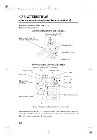 CARACTERÍSTICAS
(No son necesarias para el funcionamiento)
Sistema de audio para el tipo IINZ, IIU, SI
Situación de los controles

                   CONTROLES IZQUIERDOS DEL MANILLAR

                                      Palancas de la radio CB
                                      (para la radio CB accesoria)
Palancas de la radio CB
(para la radio CB accesoria)


                                                             Palanca VOLUME



                                                             Palanca TUNE/DISC



                                                             Botón MUTE


                   BOTONES DE LOS CONTROLES DE AUDIO
                    Botón CB (para la radio CB accesoria)
     Botón AUDIO                              Botón I-COM
                                                                     Botón NAVI
Botón FM
                                                                     Botón AM

                                                                     Botón A.SEL
Mando/botón
VOLUME                                                               Botón WB

                                                                     Botón AUX




                                                                     Botones de preajuste
Mando/botón MODE




                     Botón CD (para el cambiador de discos CD accesorio)

Las palancas y botones de CB y CD funcionan cuando están instalados los accesorios de
radio CB y/o cambiador de CD Honda. Para ver las instrucciones de funcionamiento de
CB y CD, consulte los manuales de los accesorios.



92
 